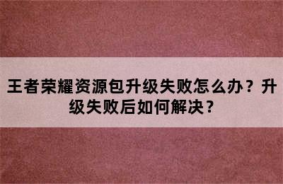 王者荣耀资源包升级失败怎么办？升级失败后如何解决？