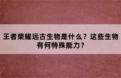 王者荣耀远古生物是什么？这些生物有何特殊能力？