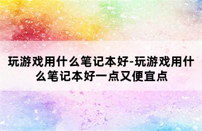 玩游戏用什么笔记本好-玩游戏用什么笔记本好一点又便宜点