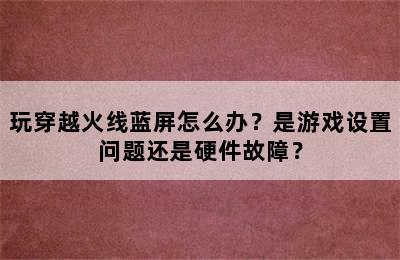 玩穿越火线蓝屏怎么办？是游戏设置问题还是硬件故障？