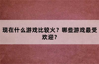 现在什么游戏比较火？哪些游戏最受欢迎？