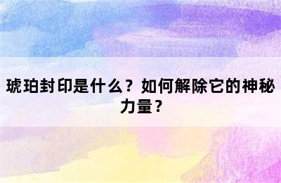 琥珀封印是什么？如何解除它的神秘力量？