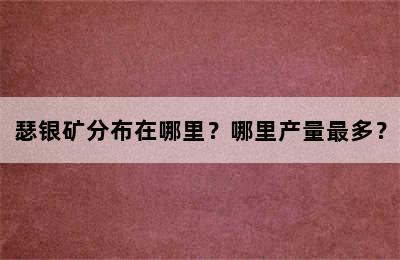 瑟银矿分布在哪里？哪里产量最多？