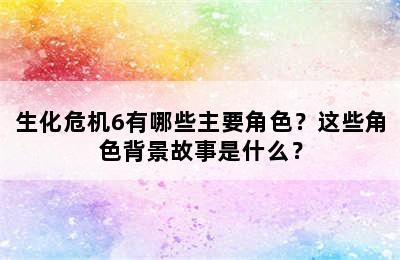 生化危机6有哪些主要角色？这些角色背景故事是什么？