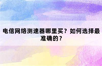 电信网络测速器哪里买？如何选择最准确的？