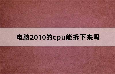 电脑2010的cpu能拆下来吗