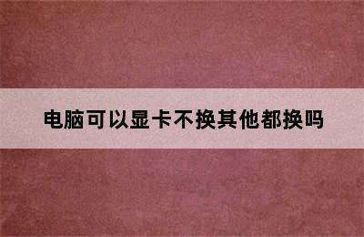 电脑可以显卡不换其他都换吗