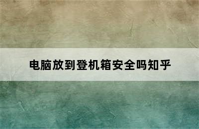 电脑放到登机箱安全吗知乎