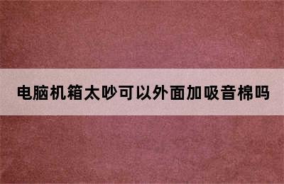 电脑机箱太吵可以外面加吸音棉吗