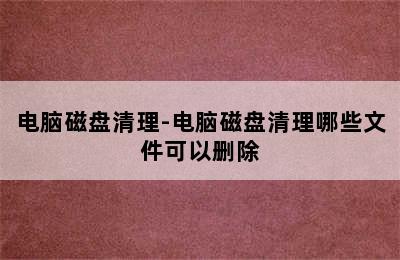 电脑磁盘清理-电脑磁盘清理哪些文件可以删除