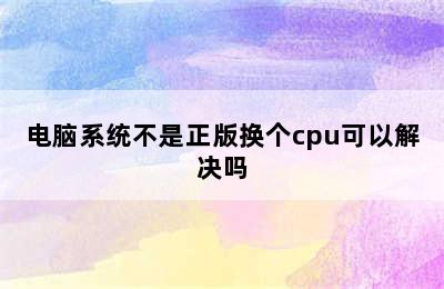 电脑系统不是正版换个cpu可以解决吗