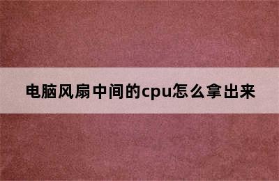 电脑风扇中间的cpu怎么拿出来