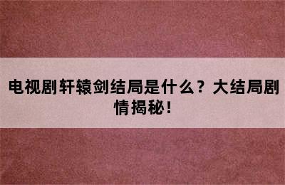 电视剧轩辕剑结局是什么？大结局剧情揭秘！