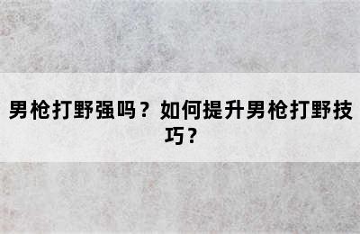 男枪打野强吗？如何提升男枪打野技巧？