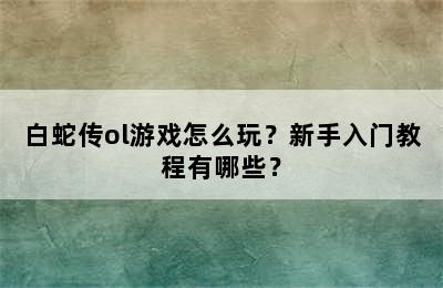 白蛇传ol游戏怎么玩？新手入门教程有哪些？