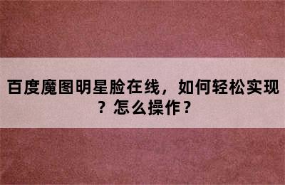 百度魔图明星脸在线，如何轻松实现？怎么操作？