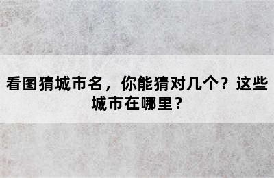 看图猜城市名，你能猜对几个？这些城市在哪里？