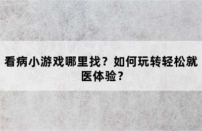 看病小游戏哪里找？如何玩转轻松就医体验？