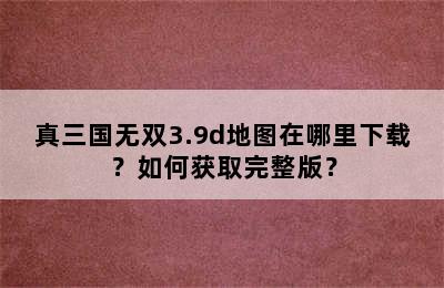 真三国无双3.9d地图在哪里下载？如何获取完整版？