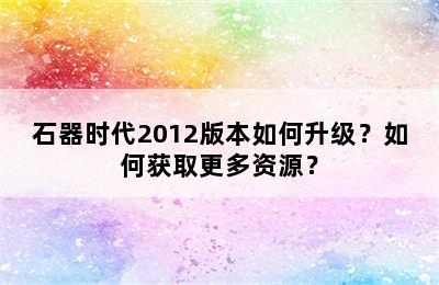 石器时代2012版本如何升级？如何获取更多资源？