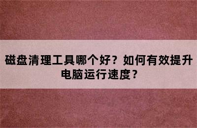 磁盘清理工具哪个好？如何有效提升电脑运行速度？