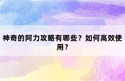 神奇的阿力攻略有哪些？如何高效使用？