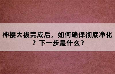 神樱大祓完成后，如何确保彻底净化？下一步是什么？