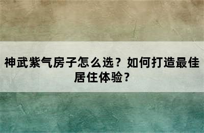 神武紫气房子怎么选？如何打造最佳居住体验？