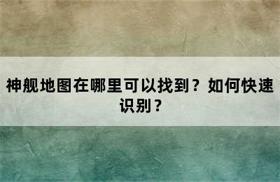 神舰地图在哪里可以找到？如何快速识别？