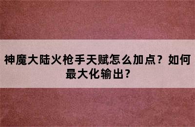 神魔大陆火枪手天赋怎么加点？如何最大化输出？