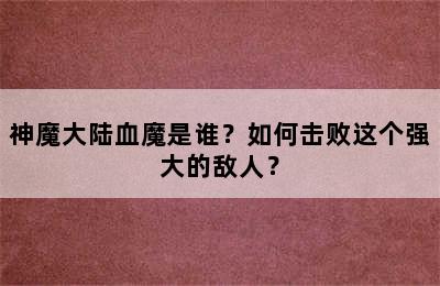 神魔大陆血魔是谁？如何击败这个强大的敌人？