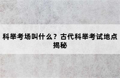 科举考场叫什么？古代科举考试地点揭秘