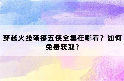 穿越火线蛋疼五侠全集在哪看？如何免费获取？