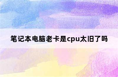 笔记本电脑老卡是cpu太旧了吗