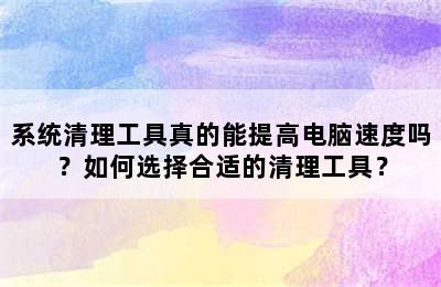 系统清理工具真的能提高电脑速度吗？如何选择合适的清理工具？