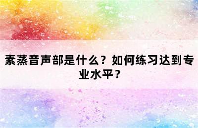 素蒸音声部是什么？如何练习达到专业水平？