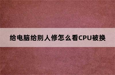 给电脑给别人修怎么看CPU被换