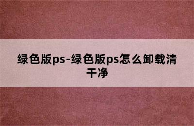 绿色版ps-绿色版ps怎么卸载清干净