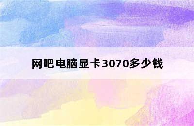 网吧电脑显卡3070多少钱