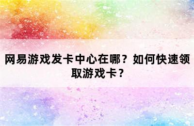 网易游戏发卡中心在哪？如何快速领取游戏卡？