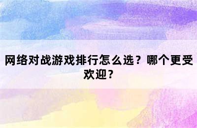 网络对战游戏排行怎么选？哪个更受欢迎？