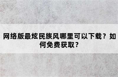 网络版最炫民族风哪里可以下载？如何免费获取？