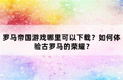 罗马帝国游戏哪里可以下载？如何体验古罗马的荣耀？