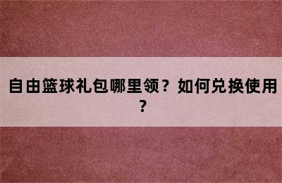 自由篮球礼包哪里领？如何兑换使用？