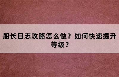 船长日志攻略怎么做？如何快速提升等级？