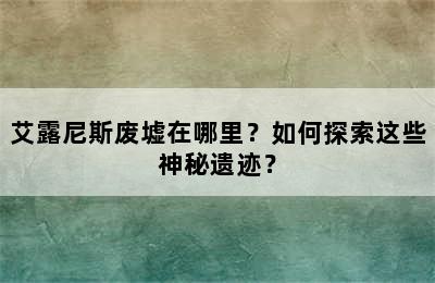 艾露尼斯废墟在哪里？如何探索这些神秘遗迹？