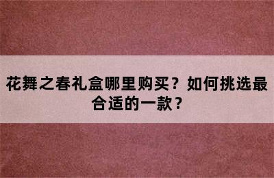 花舞之春礼盒哪里购买？如何挑选最合适的一款？