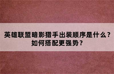 英雄联盟暗影猎手出装顺序是什么？如何搭配更强势？