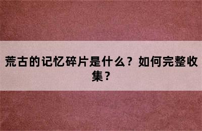 荒古的记忆碎片是什么？如何完整收集？