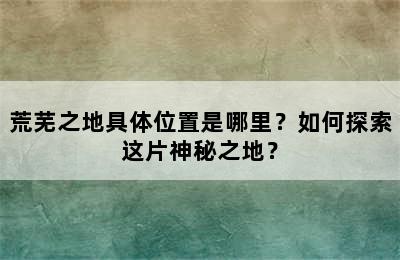 荒芜之地具体位置是哪里？如何探索这片神秘之地？